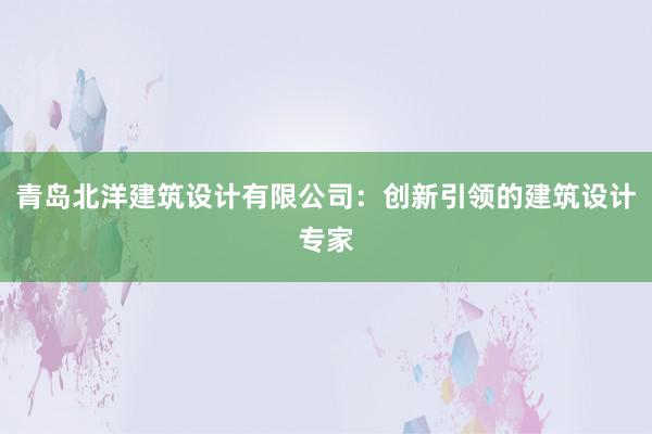 青岛北洋建筑设计有限公司：创新引领的建筑设计专家